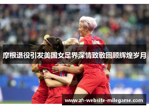 摩根退役引发美国女足界深情致敬回顾辉煌岁月