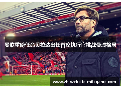 曼联重磅任命贝拉达出任首席执行官挑战曼城格局